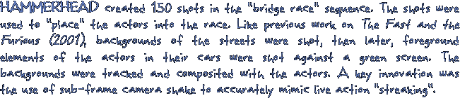 HAMMERHEAD created 150 shots in the bridge race sequence. The shots were used to place the actors into the race. Like previous work on The Fast and the Furious (2001), backgrounds of the streets were shot, then later, foreground elements of the actors in their cars were shot against a green screen. The backgrounds were tracked and composited with the actors. A key innovation was the use of sub-frame camera shake to accurately mimic live action streaking.