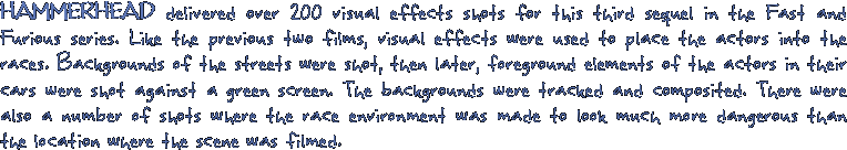 HAMMERHEAD delivered over 200 visual effects shots for this third sequel in the Fast and Furious series. Like the previous two films, visual effets were used to place the actors into the races. Backgrounds of the streets were shot, then later, foreground elements of the actors in their cars were shot against a green screen. The backgrounds were tracked and composited. There were also a number of shots where the race environment was made to look much more dangereous than the location wher the scene was filmed.