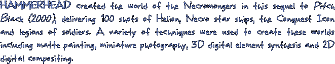 HAMMERHEAD created the world of the Necromongers in this sequel to Pitch Black (2000), delivering 100 shots of Helion, Necro star ships, the Conquest Icon and legions of soldiers. A variety of techniques were used to create these worlds including matte painting, miniature photography, 3D digital element synthesis and 2D digital compositing.